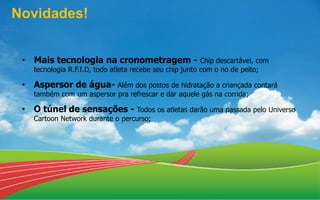 • Mais tecnologia na cronometragem - Chip descartável, com
tecnologia R.F.I.D, todo atleta recebe seu chip junto com o no de peito;
• Aspersor de água- Além dos postos de hidratação a criançada contará
também com um aspersor pra refrescar e dar aquele gás na corrida;
• O túnel de sensações - Todos os atletas darão uma passada pelo Universo
Cartoon Network durante o percurso;
Novidades!
 