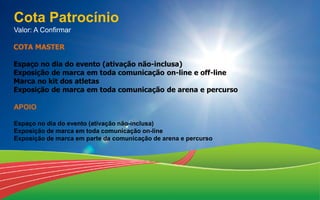 Cota Patrocínio
Valor: A Confirmar
APOIO
Espaço no dia do evento (ativação não-inclusa)
Exposição de marca em toda comunicação on-line
Exposição de marca em parte da comunicação de arena e percurso
COTA MASTER
Espaço no dia do evento (ativação não-inclusa)
Exposição de marca em toda comunicação on-line e off-line
Marca no kit dos atletas
Exposição de marca em toda comunicação de arena e percurso
 