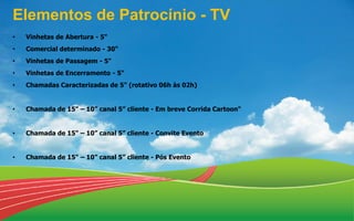 Elementos de Patrocínio - TV
• Vinhetas de Abertura - 5"
• Comercial determinado - 30"
• Vinhetas de Passagem - 5"
• Vinhetas de Encerramento - 5"
• Chamadas Caracterizadas de 5" (rotativo 06h às 02h)
• Chamada de 15" – 10” canal 5” cliente - Em breve Corrida Cartoon"
• Chamada de 15" – 10” canal 5” cliente - Convite Evento
• Chamada de 15" – 10” canal 5” cliente - Pós Evento
 
