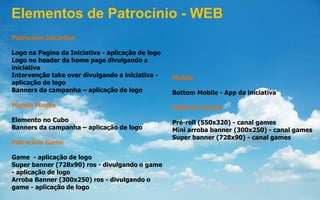 Patrocínio Iniciativa
Logo na Pagina da Iniciativa - aplicação de logo
Logo no header da home page divulgando a
iniciativa
Intervenção take over divulgando a iniciativa -
aplicação de logo
Banners da campanha – aplicação de logo
Mundo Toonix
Elemento no Cubo
Banners da campanha – aplicação de logo
Patrocínio Game
Game - aplicação de logo
Super banner (728x90) ros - divulgando o game
- aplicação de logo
Arroba Banner (300x250) ros - divulgando o
game - aplicação de logo
Mobile
Bottom Mobile - App da iniciativa
Mídia do cliente
Pré-roll (550x320) - canal games
Mini arroba banner (300x250) - canal games
Super banner (728x90) - canal games
Elementos de Patrocínio - WEB
 
