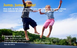 Jump, jump, jump!
Uma ação de foto muito diferente: uma cama elástica faz as fotos aéreas
mais malucas da criançada. É isso aí, a foto é tirada no meio do “voo”.
Exposição de marca
Tenda, backdrop e cama elástica
Frame especial na foto impressa
Pode também ser enviada por e-mail e postada na pagina do
face da marca
 