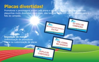 Placas divertidas!
Promotoras e personagens andam pela arena e organização fotos da criançada com
plaquinhas muito divertidas! Além disso, elas também terão um troféu exclusivo para a
foto do campeão.
Exposição de marca
Uniformização de promotoras
Frame ou customização de placas
Troféu
 