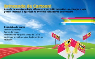 Brincando de Cartoon!
Através de uma tecnologia diferente, e um telão interativo, as crianças e pais
podem interagir e aparecer na TV como verdadeiras personagens
Exposição de marca
Tenda e backdrop
Frame do video
Possibilidade de gravar video de 15 s e
enviar por e-mail ou subir diretamente no
facebook
 