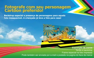 Fotografe com seu personagem
Cartoon preferido!
Backdrop especial e presença de personagens para aquela
foto inesquecível. A criançada já leva a foto para casa!
Exposição de marca
Tenda e backdrop
Frame especial na foto impressa
Pode também ser enviada por e-mail e postada na pagina do face da marca
 