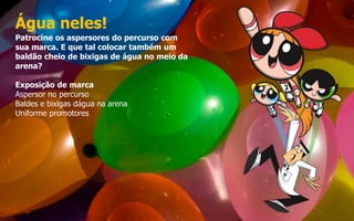 Água neles!
Patrocine os aspersores do percurso com
sua marca. E que tal colocar também um
baldão cheio de bixigas de água no meio da
arena?
Exposição de marca
Aspersor no percurso
Baldes e bixigas dágua na arena
Uniforme promotores
 