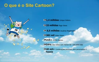 Fonte: Omniture Outubro/2013. “Site Section” em page views. “Return frequency” em visits. Facebook para CNBR
1,4 milhões Unique Visitors
33 milhões Page Views
6,5 milhões Usuários Registrados
382 mil Video Views
215+ Online Games
54% Das visitas com menos de 1 dia entre elas
40 mil+ Combinações possíveis para personalizar o
Toonix
O que é o Site Cartoon?
 