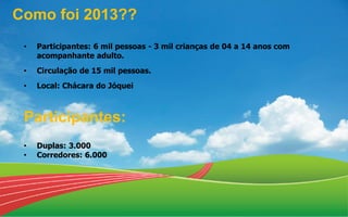 • Participantes: 6 mil pessoas - 3 mil crianças de 04 a 14 anos com
acompanhante adulto.
• Circulação de 15 mil pessoas.
• Local: Chácara do Jóquei
Participantes:
• Duplas: 3.000
• Corredores: 6.000
Como foi 2013??
 
