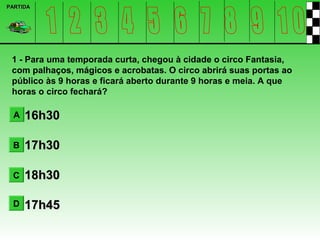 PARTIDA




 1 - Para uma temporada curta, chegou à cidade o circo Fantasia,
 com palhaços, mágicos e acrobatas. O circo abrirá suas portas ao
 público às 9 horas e ficará aberto durante 9 horas e meia. A que
 horas o circo fechará?

  A   16h30

 B    17h30

 C    18h30

 D    17h45
 