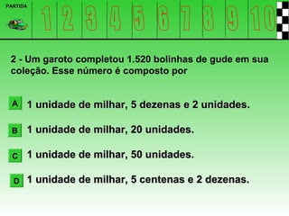 PARTIDA




 2 - Um garoto completou 1.520 bolinhas de gude em sua
 coleção. Esse número é composto por


  A   1 unidade de milhar, 5 dezenas e 2 unidades.

 B    1 unidade de milhar, 20 unidades.

  C   1 unidade de milhar, 50 unidades.

  D   1 unidade de milhar, 5 centenas e 2 dezenas.
 