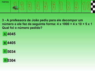 PARTIDA




3 - A professora de João pediu para ele decompor um
número e ele fez da seguinte forma: 4 x 1000 + 4 x 10 + 5 x 1
Qual foi o número pedido?
 A    4045

 B    4405

  C   5034

  D   5304
 