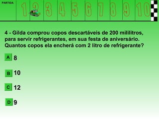 PARTIDA




 4 - Gilda comprou copos descartáveis de 200 mililitros,
 para servir refrigerantes, em sua festa de aniversário.
 Quantos copos ela encherá com 2 litro de refrigerante?

  A       8

   B      10

  C       12

   D      9
 