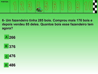 PARTIDA




6- Um fazendeiro tinha 285 bois. Comprou mais 176 bois e
depois vendeu 85 deles. Quantos bois esse fazendeiro tem
agora?

    A     266

   B      376

    C     476

   D      486
 