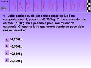 PARTIDA




 1 - João participou de um campeonato de judô na
 categoria juvenil, pesando 45,350kg. Cinco meses depois
 estava 3,150kg mais pesado e precisou mudar de
 categoria. Clique na letra que corresponde ao peso dele
 nesse período?
 .
    A 14,250kg

    B     48,500kg

    C 40,850kg

    D 76,450kg
 