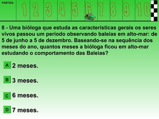 PARTIDA




8 - Uma bióloga que estuda as características gerais os seres
vivos passou um período observando baleias em alto-mar: de
5 de junho a 5 de dezembro. Baseando-se na sequência dos
meses do ano, quantos meses a bióloga ficou em alto-mar
estudando o comportamento das Baleias?

  A   2 meses.

  B   3 meses.

  C   6 meses.

  D   7 meses.
 