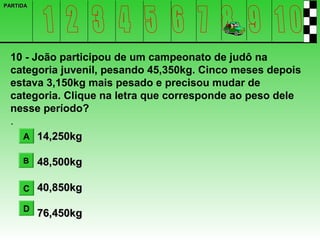 PARTIDA




 10 - João participou de um campeonato de judô na
 categoria juvenil, pesando 45,350kg. Cinco meses depois
 estava 3,150kg mais pesado e precisou mudar de
 categoria. Clique na letra que corresponde ao peso dele
 nesse período?
 .
   A 14,250kg

     B    48,500kg

     C 40,850kg

     D
          76,450kg
 