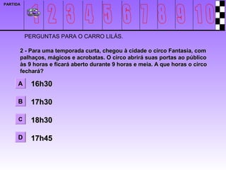 PARTIDA




          PERGUNTAS PARA O CARRO LILÁS.

      2 - Para uma temporada curta, chegou à cidade o circo Fantasia, com
      palhaços, mágicos e acrobatas. O circo abrirá suas portas ao público
      às 9 horas e ficará aberto durante 9 horas e meia. A que horas o circo
      fechará?

      A    16h30

      B    17h30

      C    18h30

      D    17h45
 