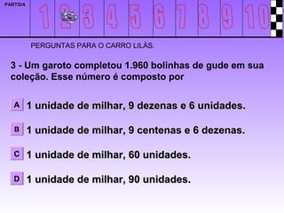 PARTIDA




          PERGUNTAS PARA O CARRO LILÁS.

 3 - Um garoto completou 1.960 bolinhas de gude em sua
 coleção. Esse número é composto por

   A      1 unidade de milhar, 9 dezenas e 6 unidades.

   B      1 unidade de milhar, 9 centenas e 6 dezenas.

   C      1 unidade de milhar, 60 unidades.

   D      1 unidade de milhar, 90 unidades.
 