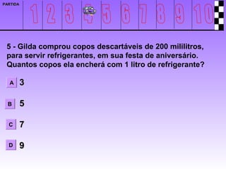 PARTIDA




 5 - Gilda comprou copos descartáveis de 200 mililitros,
 para servir refrigerantes, em sua festa de aniversário.
 Quantos copos ela encherá com 1 litro de refrigerante?

  A       3

  B       5

  C       7

  D       9
 