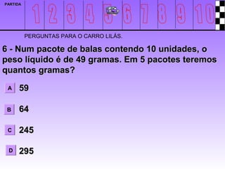 PARTIDA




          PERGUNTAS PARA O CARRO LILÁS.

6 - Num pacote de balas contendo 10 unidades, o
peso líquido é de 49 gramas. Em 5 pacotes teremos
quantos gramas?
 A    59

 B    64

 C    245

 D    295
 