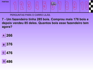 PARTIDA




          PERGUNTAS PARA O CARRO LILÁS.
7 - Um fazendeiro tinha 285 bois. Comprou mais 176 bois e
depois vendeu 85 deles. Quantos bois esse fazendeiro tem
agora?

A    266

 B   376

C    476

 D   486
 