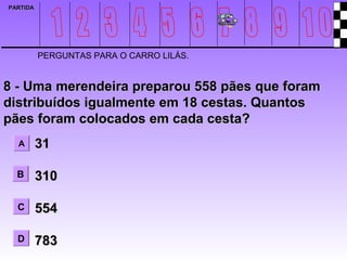 PARTIDA




          PERGUNTAS PARA O CARRO LILÁS.


8 - Uma merendeira preparou 558 pães que foram
distribuídos igualmente em 18 cestas. Quantos
pães foram colocados em cada cesta?
  A       31

  B       310

  C       554

  D       783
 
