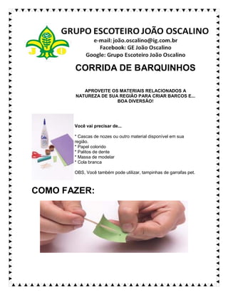 CORRIDA DE BARQUINHOS
APROVEITE OS MATERIAIS RELACIONADOS A
NATUREZA DE SUA REGIÃO PARA CRIAR BARCOS E...
BOA DIVERSÃO!
Você vai precisar de...
* Cascas de nozes ou outro material disponível em sua
região.
* Papel colorido
* Palitos de dente
* Massa de modelar
* Cola branca
OBS, Você também pode utilizar, tampinhas de garrafas pet.
COMO FAZER:
 