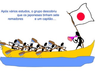 Após vários estudos, o grupo descobriu  que os japoneses tinham sete remadores  e um capitão… 