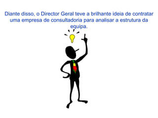 Diante disso, o Director Geral teve a brilhante ideia de contratar uma empresa de consultadoria para analisar a estrutura da equipa. 