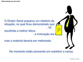 Performed  by  ROCE O Diretor Geral preparou um relatório da  situação, no qual ficou demonstrado que:  . foi escolhida a melhor tática,  . a motivação era boa,  . mas o material deveria ser melhorado. xxxxxxxxxxxxxxxxxxxxxxxx No momento estão pensando em substituir a canoa. 