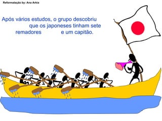 Após vários estudos, o grupo descobriu  que os japoneses tinham sete remadores  e um capitão. 