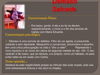 Para ver Maria Eduarda, arranja a desculpa de querer falar com Cruges. Porém, a sua empregada informa-o que não está e Carlos acaba por não ver Maria Eduarda;Depois do episódioDevido à doença de Miss Sara, Carlos vai-se familiarizando com Maria Eduarda, descobrindo gostos e afinidades entre ambos;