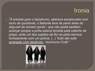 CraftCarlos da Maia:Caracterização Física:Era alto, olhos negros, pele branca, cabelos negros e ondulados. Tinha barba fina, castanha escura, pequena e aguçada no queixo.Caracterização psicológica:Culto, bem educado, de gostos requintados. Educação à Inglesa. Corajoso e frontal, generoso. Destaca-se na sua personalidade o cosmopolitismo, a sensualidade, o gosto pelo luxo, e diletantismo e o dandismoNeste episódio...Assiste às corridas com o único objectivo de rever Maria Eduarda, constitui mais uma visão caricatural da sociedade.