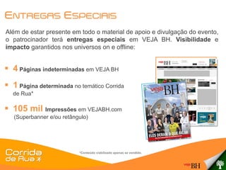 ENTREGAS ESPECIAIS
Além de estar presente em todo o material de apoio e divulgação do evento,
o patrocinador terá entregas especiais em VEJA BH. Visibilidade e
impacto garantidos nos universos on e offline:


 4 Páginas indeterminadas em VEJA BH
 1 Página determinada no temático Corrida
  de Rua*

 105 mil Impressões em VEJABH.com
   (Superbanner e/ou retângulo)




                           *Conteúdo viabilizado apenas se vendido.
 