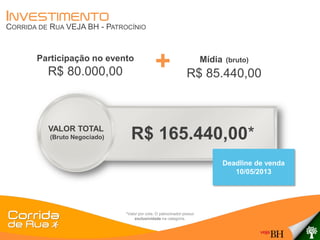 INVESTIMENTO
CORRIDA DE RUA VEJA BH - PATROCÍNIO


       Participação no evento
          R$ 80.000,00                         +                        Mídia
                                                                R$ 85.440,00
                                                                                (bruto)




          VALOR TOTAL
           (Bruto Negociado)     R$ 165.440,00*
                                                                                Deadline de venda
                                                                                   10/05/2013




                               *Valor por cota. O patrocinador possui
                                    exclusividade na categoria.
 