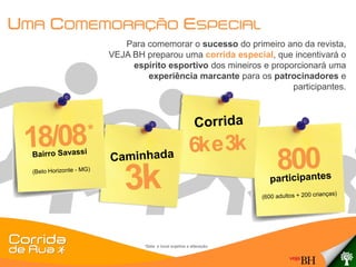 UMA COMEMORAÇÃO ESPECIAL
            Para comemorar o sucesso do primeiro ano da revista,
         VEJA BH preparou uma corrida especial, que incentivará o
              espírito esportivo dos mineiros e proporcionará uma
                 experiência marcante para os patrocinadores e
                                                     participantes.




                 *Data e local sujeitos a alteração.
 