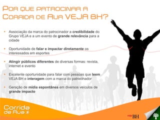 POR QUE PATROCINAR A
CORRIDA DE RUA VEJA BH?
 Associação da marca do patrocinador a credibilidade do
  Grupo VEJA e a um evento de grande relevância para a
  cidade

 Oportunidade de falar e impactar diretamente os
  interessados em esportes

 Atingir públicos diferentes de diversas formas: revista,
  internet e evento

 Excelente oportunidade para falar com pessoas que leem
  VEJA BH e interagem com a marca do patrocinador

 Geração de mídia espontânea em diversos veículos de
  grande impacto
 