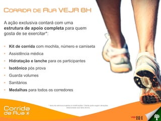 CORRIDA DE RUA VEJA BH
A ação exclusiva contará com uma
estrutura de apoio completa para quem
gosta de se exercitar*:

• Kit de corrida com mochila, número e camiseta
• Assistência médica
• Hidratação e lanche para os participantes
• Isotônico pós prova
• Guarda volumes
• Sanitários
• Medalhas para todos os corredores


                        * Itens da estrutura sujeitos à modificações. Cliente pode sugerir ativações
                                                relacionadas aos itens acima.
 