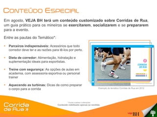CONTEÚDO ESPECIAL
Em agosto, VEJA BH terá um conteúdo customizado sobre Corridas de Rua,
um guia prático para os mineiros se exercitarem, socializarem e se prepararem
para a evento.
Entre as pautas do Temático*:

   Parceiros indispensáveis: Acessórios que todo
    corredor deve ter e as razões para tê-los por perto.

   Dieta de corredor: Alimentação, hidratação e
    suplementação ideais para esportistas.

   Treine com segurança: As opções de aulas em
    academia, com assessoria esportiva ou personal
    trainer

   Aquecendo as turbinas: Dicas de como preparar
    o corpo para a corrida                                                      Exemplo do temático Corridas de Rua em 2012




                                              * Pautas sujeitas à alterações.
                                      Conteúdo viabilizado apenas se vendido.
 
