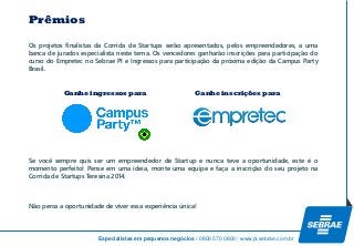 Especialistas em pequenos negócios / 0800 570 0800 / www.pi.sebrae.com.br 
OsprojetosfinalistasdaCorridadeStartupsserãoapresentados,pelosempreendedores,aumabancadejuradosespecialistanestetema.OsvencedoresganharãoinscriçõesparaparticipaçãodocursodoEmpretecnoSebraePIeIngressosparaparticipaçãodapróximaediçãodaCampusParty Brasil. 
SevocêsemprequisserumempreendedordeStartupenuncateveaoportunidade,esteéomomentoperfeito!Penseemumaideia,monteumaequipeefaçaainscriçãodoseuprojetonaCorridadeStartupsTeresina2014. 
Nãopercaaoportunidadedeviveressaexperiênciaúnica! 
Prêmios 
Ganhe ingressos para 
Ganhe inscrições para  