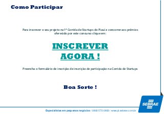 Especialistas em pequenos negócios / 0800 570 0800 / www.pi.sebrae.com.br 
Como ParticiparINSCREVER AGORA ! 
Para inscrever o seu projeto na 1ª Corrida de Startups do Piauí e concorrer aos prêmios 
oferecido por este concurso clique em: 
Preencha o formulário de inscrição de inscrição de participação na Corrida de Startups 
Boa Sorte ! 