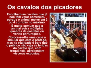 Os cavalos dos picadores  Escolhem-se cavalos que já não têm valor comercial, porque o animal morre em 3 ou 4 corridas no máximo. É muito comum que o animal sofra múltiplas quebras de costelas ou várias perfurações. Coloca-se-lhe uma capa a simular que esta o protege, mas na realidade é para que o público não veja as feridas do cavalo que, com frequência, apresentam vísceras expostas.  