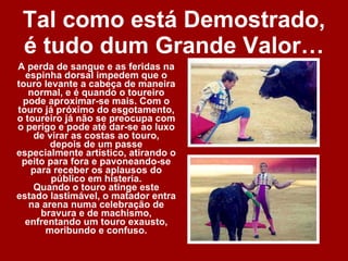Tal como está Demostrado, é tudo dum Grande Valor…   A perda de sangue e as feridas na espinha dorsal impedem que o touro levante a cabeça de maneira normal, e é quando o toureiro pode aproximar-se mais. Com o touro já próximo do esgotamento, o toureiro já não se preocupa com o perigo e pode até dar-se ao luxo de virar as costas ao touro, depois de um passe especialmente artístico, atirando o peito para fora e pavoneando-se para receber os aplausos do público em histeria. Quando o touro atinge este estado lastimável, o matador entra na arena numa celebração de bravura e de machismo, enfrentando um touro exausto, moribundo e confuso. 