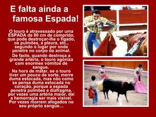 E falta ainda a  famosa Espada! O touro é atravessado por uma ESPADA de 80 cm de comprido, que pode destroçar-lhe o fígado, os pulmões, a pleura, etc., segundo o lugar por onde penetre no corpo do animal. De facto, quando destroça a grande artéria, o touro agoniza com enormes vómitos de sangue.  Na hora de matar, se o touro tiver um pouco de sorte, morre duma estocada, mas não como se pensa duma estocada no coração, porque a espada penetra pulmões e diafragma, por vezes uma artéria maior, daí a hemorragia ser mais visível. Por vezes morrem afogados no seu próprio sangue… 