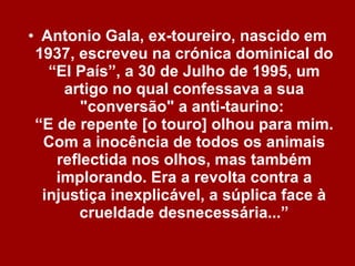 Antonio Gala, ex-toureiro, nascido em 1937, escreveu na crónica dominical do “El País”, a 30 de Julho de 1995, um artigo no qual confessava a sua "conversão" a anti-taurino:  “E de repente [o touro] olhou para mim. Com a inocência de todos os animais reflectida nos olhos, mas também implorando. Era a revolta contra a injustiça inexplicável, a súplica face à crueldade desnecessária...” 