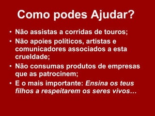 Como podes Ajudar?   Não assistas a corridas de touros; Não apoies políticos, artistas e comunicadores associados a esta crueldade; Não consumas produtos de empresas que as patrocinem; E o mais importante:  Ensina os teus filhos a respeitarem os seres vivos…   