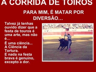 A CORRIDA DE TOIROS  PARA MIM, É MATAR POR DIVERSÃO… Talvez já tenhas ouvido dizer que a festa de touros é uma arte, mas não é… É uma ciência... A Ciência da Tortura. E nada na festa brava é genuíno, excepto a dor. 