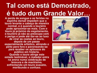 Tal como está Demostrado,
 é tudo dum Grande Valor…
A perda de sangue e as feridas na
  espinha dorsal impedem que o
touro levante a cabeça de maneira
   normal, e é quando o toureiro
 pode aproximar-se mais. Com o
touro já próximo do esgotamento,
o toureiro já não se preocupa com
o perigo e pode até dar-se ao luxo
    de virar as costas ao touro,
        depois de um passe
especialmente artístico, atirando o
 peito para fora e pavoneando-se
   para receber os aplausos do
        público em histeria.
    Quando o touro atinge este
estado lastimável, o matador entra
   na arena numa celebração de
     bravura e de machismo,
  enfrentando um touro exausto,
       moribundo e confuso.
 