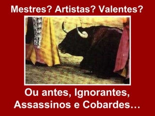 Mestres? Artistas? Valentes?




  Ou antes, Ignorantes,
Assassinos e Cobardes…
 