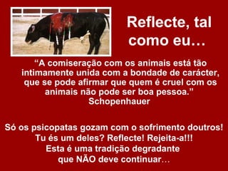 Reflecte, tal
                          como eu…
       “A comiseração com os animais está tão
   intimamente unida com a bondade de carácter,
    que se pode afirmar que quem é cruel com os
         animais não pode ser boa pessoa.”
                   Schopenhauer

Só os psicopatas gozam com o sofrimento doutros!
       Tu és um deles? Reflecte! Rejeita-a!!!
         Esta é uma tradição degradante
            que NÃO deve continuar…
 