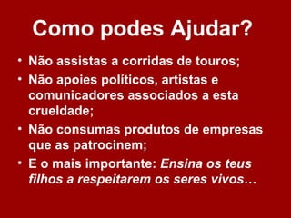 Como podes Ajudar?
• Não assistas a corridas de touros;
• Não apoies políticos, artistas e
  comunicadores associados a esta
  crueldade;
• Não consumas produtos de empresas
  que as patrocinem;
• E o mais importante: Ensina os teus
  filhos a respeitarem os seres vivos…
 